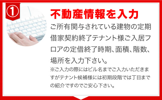 ご所有関与されている建物の定期借家契約終了テナント様ご入居フロアの定借終了時期、面積、階数、場所を入力下さい。※ご入力の際にはビル名までご入力いただきますがテナント候補様には初期段階では丁目までの紹介ですのでご安心下さい。